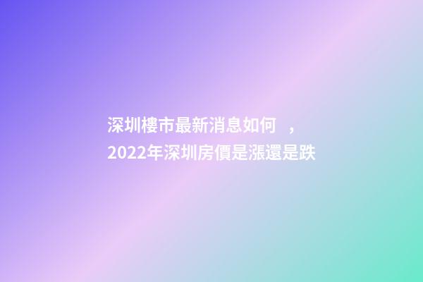 深圳樓市最新消息如何，2022年深圳房價是漲還是跌?